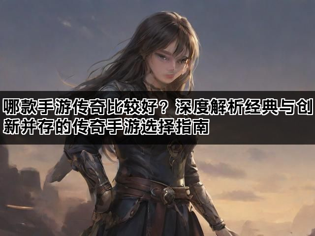 哪款手游传奇比较好？深度解析经典与创新并存的传奇手游选择指南