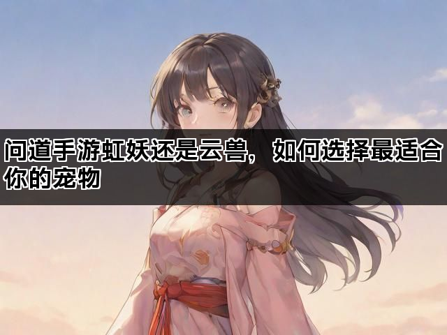 问道手游虹妖还是云兽，如何选择最适合你的宠物