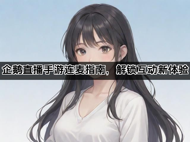 企鹅直播手游连麦指南，解锁互动新体验