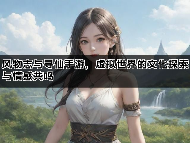 风物志与寻仙手游，虚拟世界的文化探索与情感共鸣