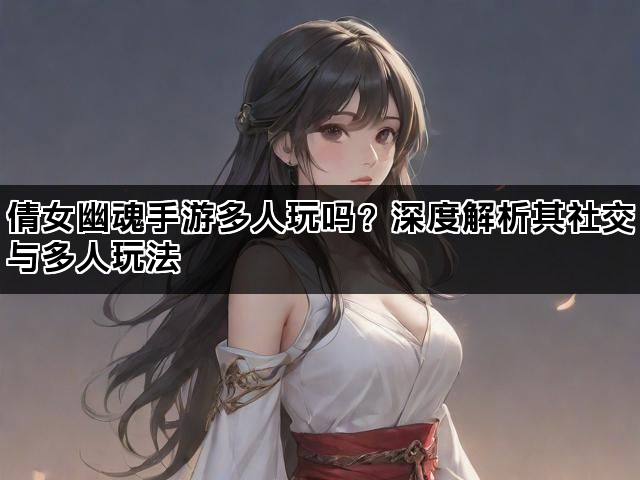 倩女幽魂手游多人玩吗？深度解析其社交与多人玩法