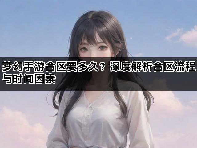 梦幻手游合区要多久？深度解析合区流程与时间因素
