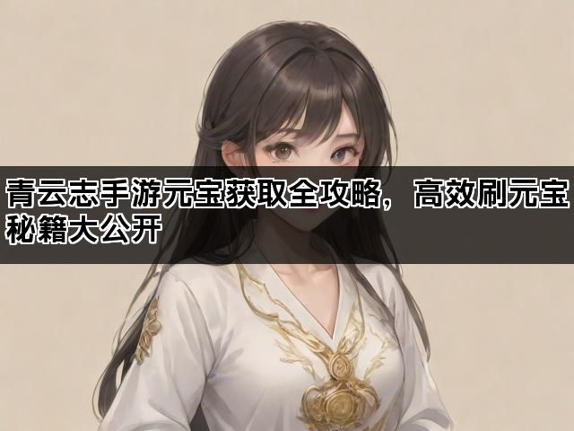 青云志手游元宝获取全攻略，高效刷元宝秘籍大公开