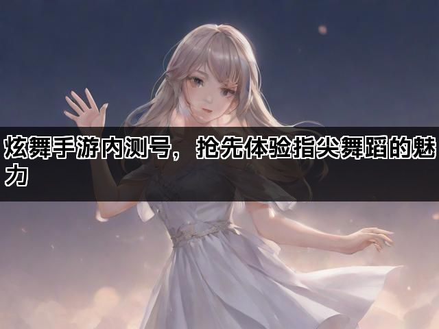 炫舞手游内测号，抢先体验指尖舞蹈的魅力