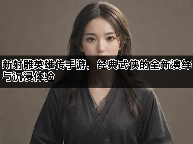 新射雕英雄传手游，经典武侠的全新演绎与沉浸体验