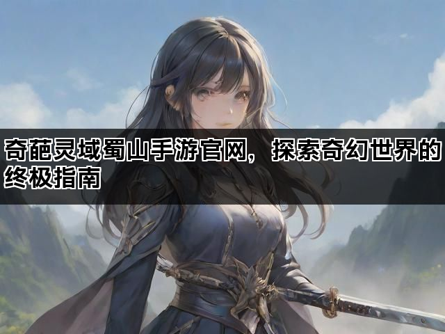 奇葩灵域蜀山手游官网，探索奇幻世界的终极指南