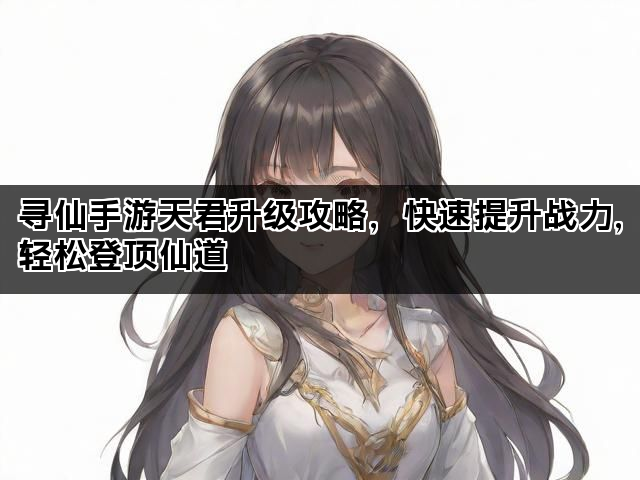 寻仙手游天君升级攻略，快速提升战力，轻松登顶仙道