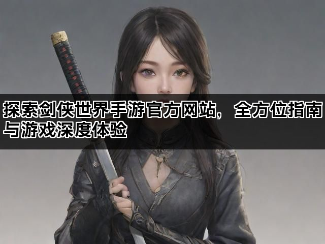 探索剑侠世界手游官方网站，全方位指南与游戏深度体验