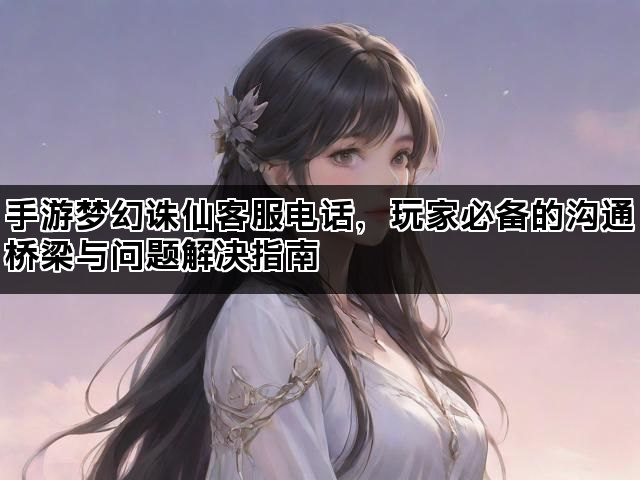 手游梦幻诛仙客服电话，玩家必备的沟通桥梁与问题解决指南