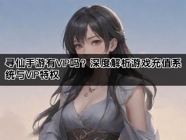 寻仙手游有VIP吗？深度解析游戏充值系统与VIP特权