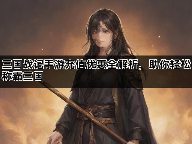 三国战记手游充值优惠全解析，助你轻松称霸三国