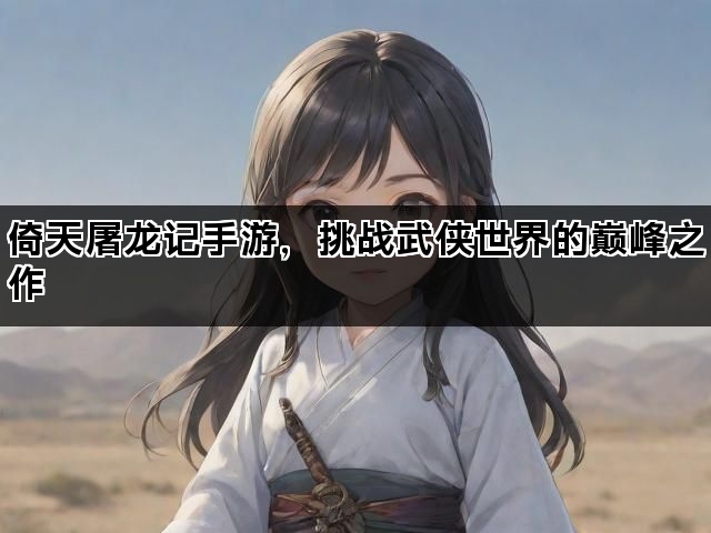 倚天屠龙记手游，挑战武侠世界的巅峰之作