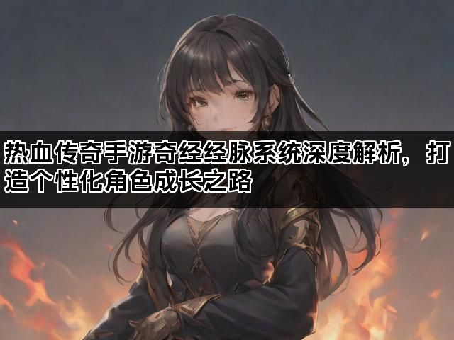 热血传奇手游奇经经脉系统深度解析，打造个性化角色成长之路