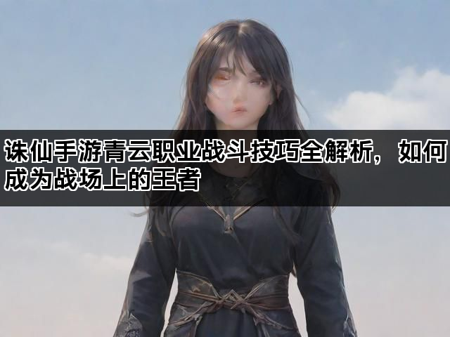 诛仙手游青云职业战斗技巧全解析，如何成为战场上的王者