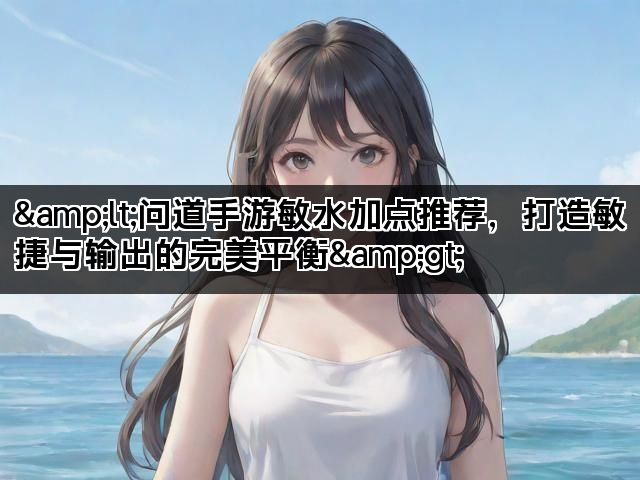 <问道手游敏水加点推荐,打造敏捷与输出的完美平衡> <问道手游敏水加点推荐,打造敏捷与输出的完美平衡>