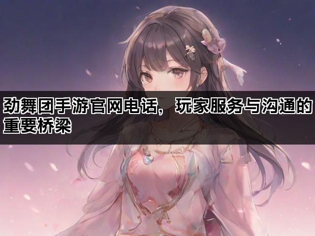 劲舞团手游官网电话，玩家服务与沟通的重要桥梁