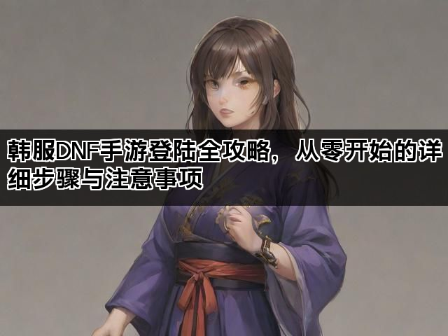 韩服DNF手游登陆全攻略，从零开始的详细步骤与注意事项