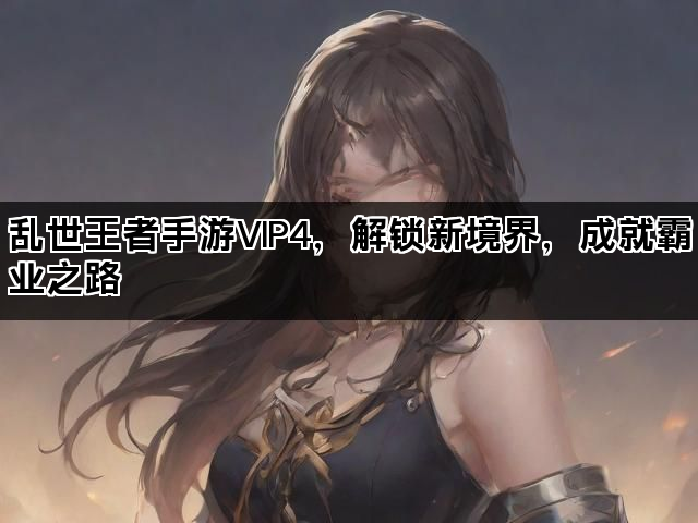 乱世王者手游VIP4，解锁新境界，成就霸业之路