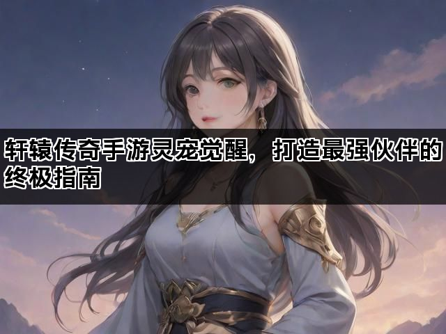轩辕传奇手游灵宠觉醒，打造最强伙伴的终极指南