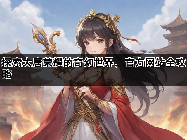 探索大唐荣耀的奇幻世界，官方网站全攻略
