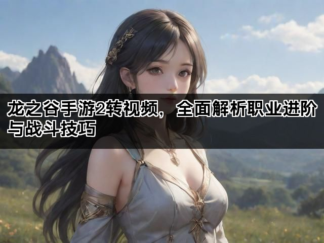 龙之谷手游2转视频，全面解析职业进阶与战斗技巧