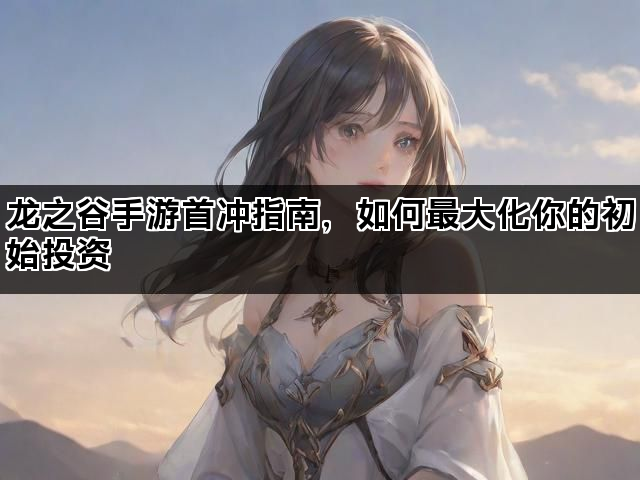 龙之谷手游首冲指南，如何最大化你的初始投资