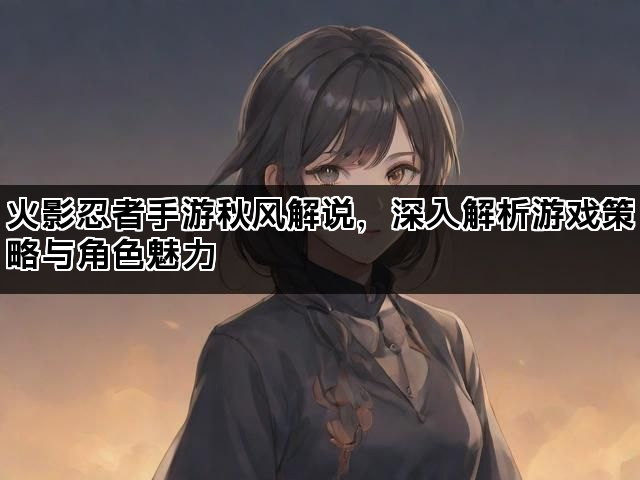 火影忍者手游秋风解说，深入解析游戏策略与角色魅力