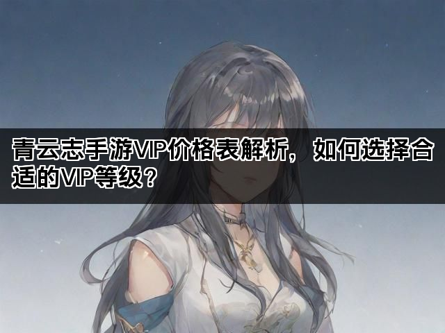 青云志手游VIP价格表解析，如何选择合适的VIP等级？