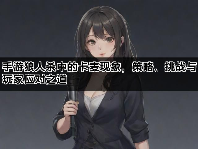 手游狼人杀中的卡麦现象，策略、挑战与玩家应对之道