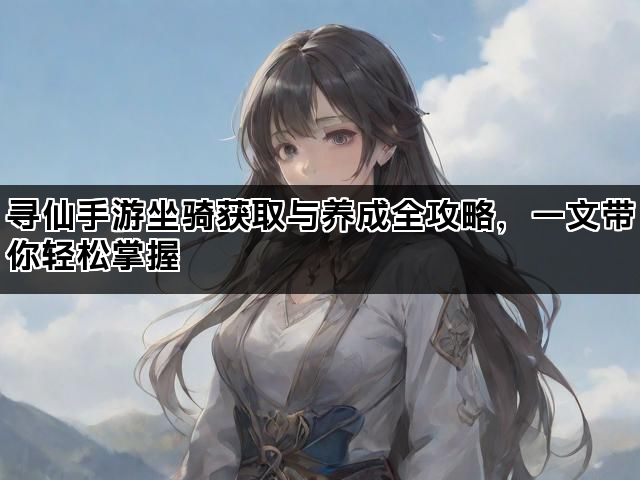 寻仙手游坐骑获取与养成全攻略，一文带你轻松掌握