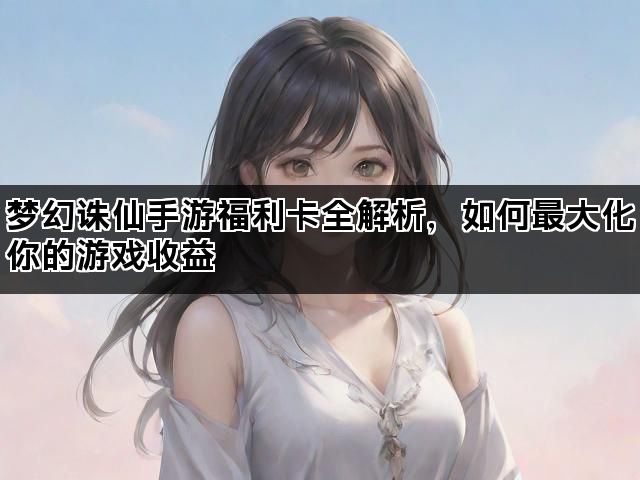 梦幻诛仙手游福利卡全解析，如何最大化你的游戏收益