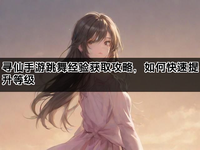 寻仙手游跳舞经验获取攻略，如何快速提升等级