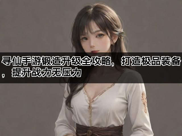 寻仙手游锻造升级全攻略,打造极品装备,提升战力无压力 寻仙手游锻造升级全攻略,打造极品装备,提升战力无压力