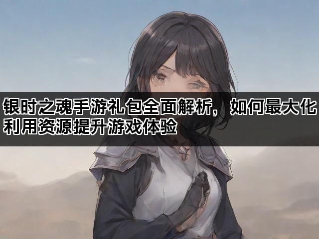 银时之魂手游礼包全面解析，如何最大化利用资源提升游戏体验