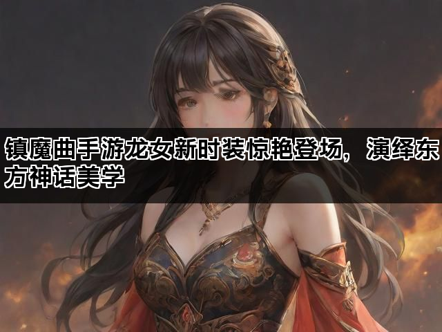 镇魔曲手游龙女新时装惊艳登场，演绎东方神话美学