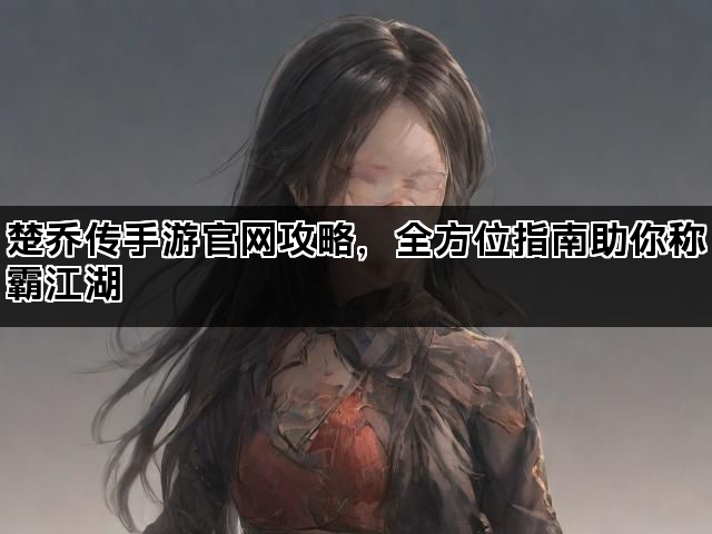 楚乔传手游官网攻略，全方位指南助你称霸江湖