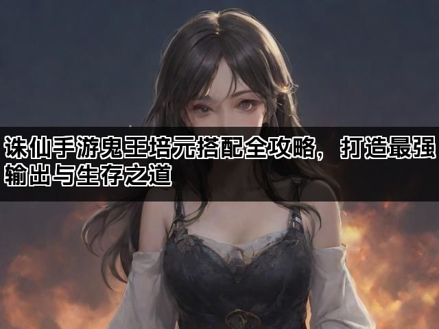 诛仙手游鬼王培元搭配全攻略，打造最强输出与生存之道