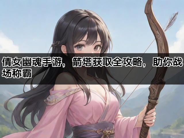 倩女幽魂手游，箭塔获取全攻略，助你战场称霸