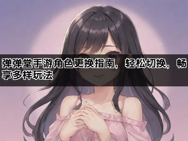 弹弹堂手游角色更换指南，轻松切换，畅享多样玩法