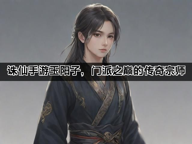 诛仙手游玉阳子，门派之巅的传奇宗师