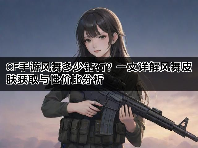 CF手游风舞多少钻石？一文详解风舞皮肤获取与性价比分析