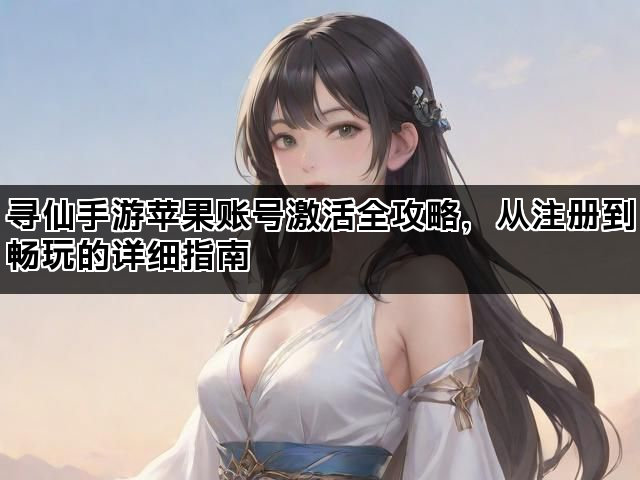 寻仙手游苹果账号激活全攻略，从注册到畅玩的详细指南