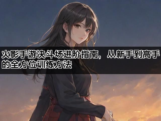 火影手游决斗场进阶指南，从新手到高手的全方位训练方法