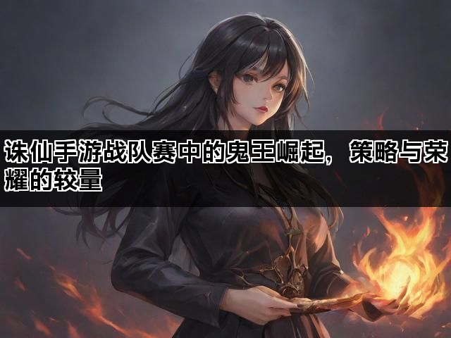 诛仙手游战队赛中的鬼王崛起，策略与荣耀的较量
