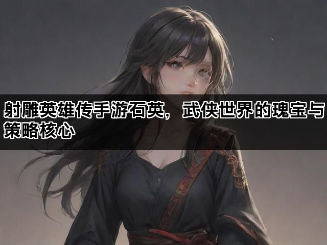 射雕英雄传手游石英，武侠世界的瑰宝与策略核心