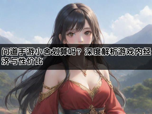 问道手游小舍划算吗？深度解析游戏内经济与性价比
