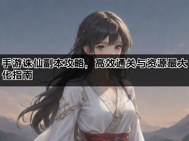 手游诛仙副本攻略，高效通关与资源最大化指南