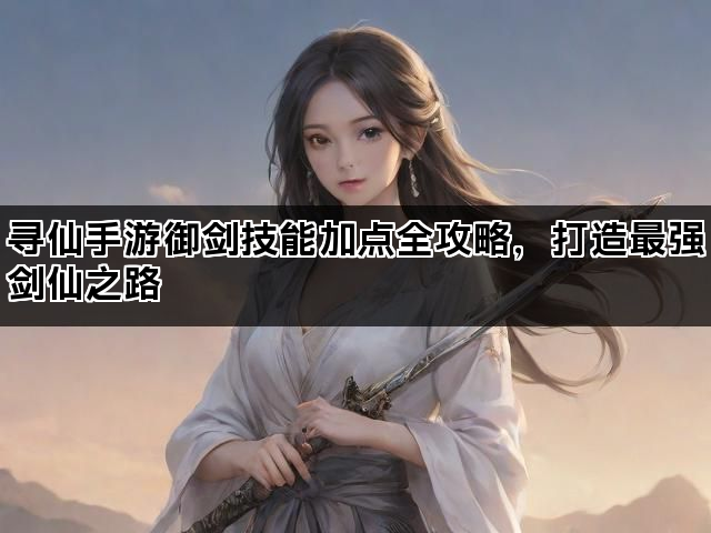 寻仙手游御剑技能加点全攻略，打造最强剑仙之路
