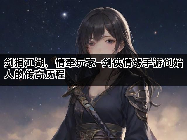剑指江湖，情牵玩家—剑侠情缘手游创始人的传奇历程