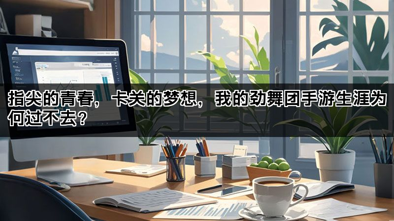 指尖的青春，卡关的梦想，我的劲舞团手游生涯为何过不去？
